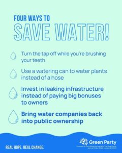 Graphic reads:
Four ways to save water!
Turn the tap off while you're brushing your teeth.
Use a watering can to water plants instead of a hose.
Invest in leaking infrastructure instead of paying big bonuses to owners.
Bring water companies back into public ownership.
The Green Party logo is at the bottom of the graphic, on a watery background, with the imprint and the slogan Real Hope, Real Change.